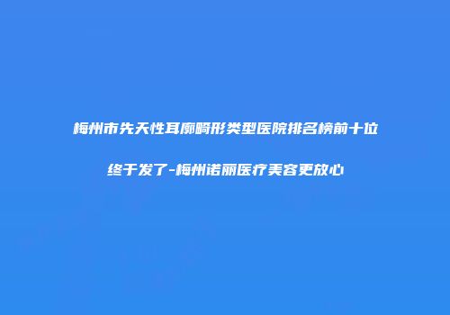梅州市先天性耳廓畸形类型医院排名榜前十位终于发了-梅州诺丽医疗美容更放心