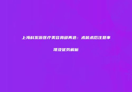 上海科发源医疗美容鼻部再造：术前术后注意事项及优势解析