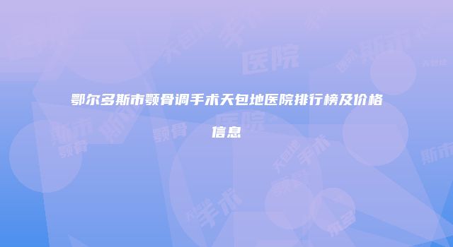 鄂尔多斯市颚骨调手术天包地医院排行榜及价格信息