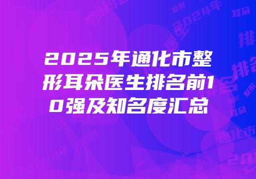 2025年通化市整形耳朵医生排名前10强及知名度汇总
