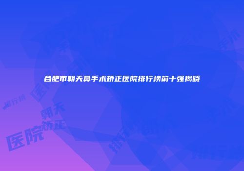合肥市朝天鼻手术矫正医院排行榜前十强揭晓