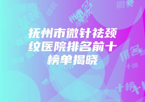 抚州市微针祛颈纹医院排名前十榜单揭晓