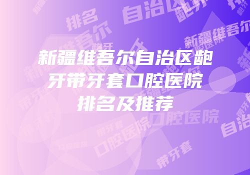 新疆维吾尔自治区龅牙带牙套口腔医院排名及推荐