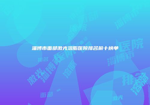 淄博市面部激光溶脂医院排名前十榜单
