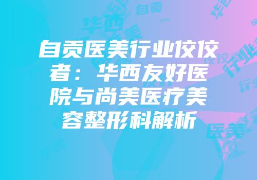自贡医美行业佼佼者：华西友好医院与尚美医疗美容整形科解析