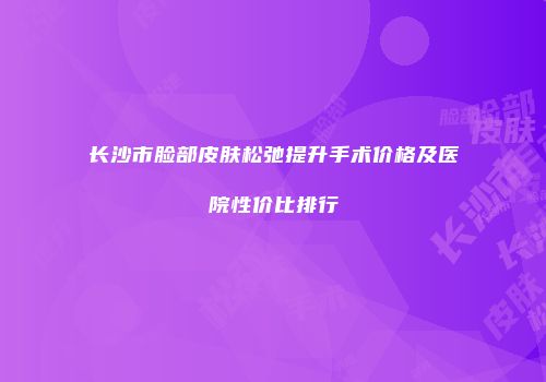 长沙市脸部皮肤松弛提升手术价格及医院性价比排行