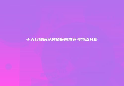 十大口碑后牙种植医院推荐与特点分析