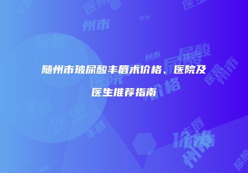 随州市玻尿酸丰唇术价格、医院及医生推荐指南