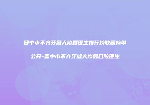 晋中市不齐牙缝大修复医生排行榜收藏榜单公开-晋中市不齐牙缝大修复口腔医生
