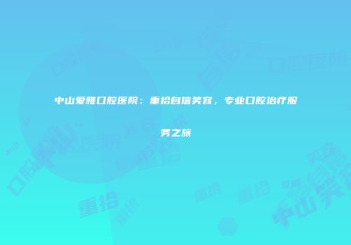 中山爱雅口腔医院：重拾自信笑容，专业口腔治疗服务之旅