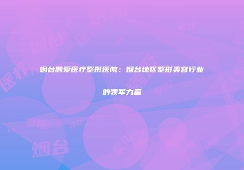 烟台鹏爱医疗整形医院：烟台地区整形美容行业的领军力量