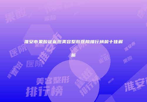 淮安市果酸祛雀斑美容整形医院排行榜前十佳解析