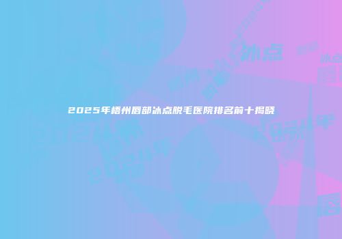 2025年梧州唇部冰点脱毛医院排名前十揭晓