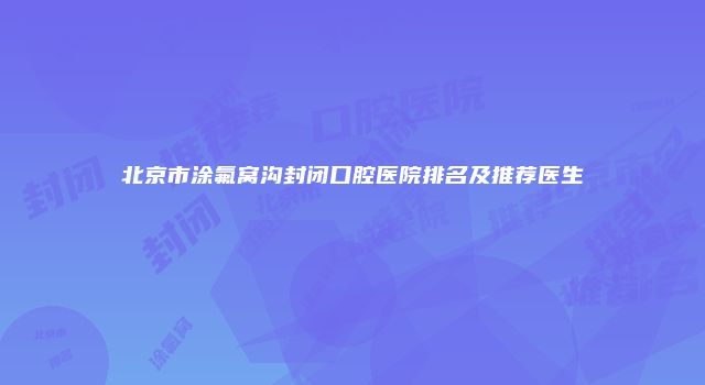 北京市涂氟窝沟封闭口腔医院排名及推荐医生