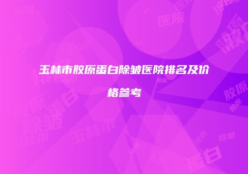 玉林市胶原蛋白除皱医院排名及价格参考