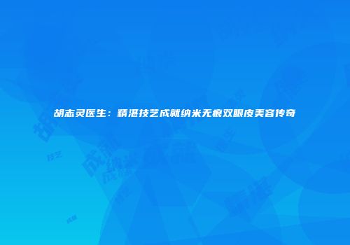 胡志灵医生：精湛技艺成就纳米无痕双眼皮美容传奇