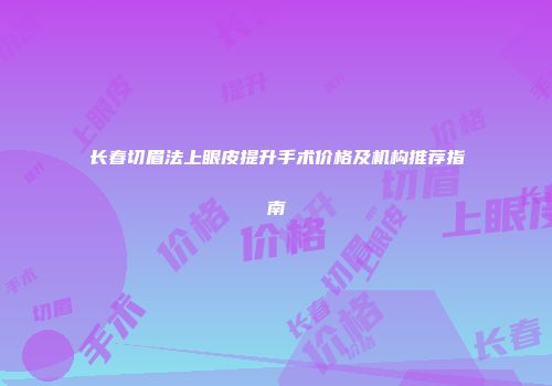 长春切眉法上眼皮提升手术价格及机构推荐指南