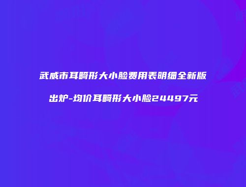 武威市耳畸形大小脸费用表明细全新版出炉-均价耳畸形大小脸24497元
