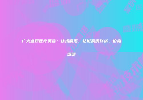 广大盛妍医疗美容：技术精湛，祛斑案例详析，价格透明
