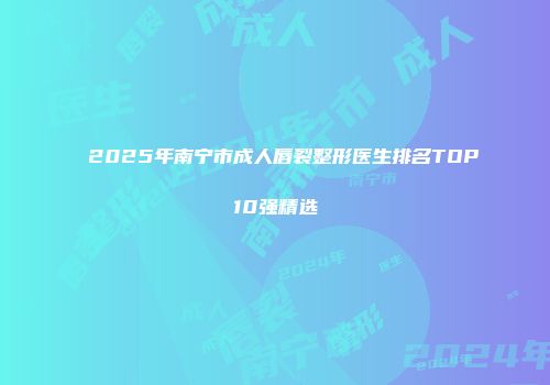 2025年南宁市成人唇裂整形医生排名TOP10强精选