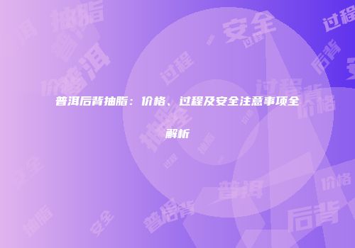 普洱后背抽脂：价格、过程及安全注意事项全解析