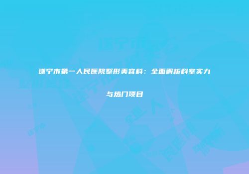 遂宁市第一人民医院整形美容科：全面解析科室实力与热门项目