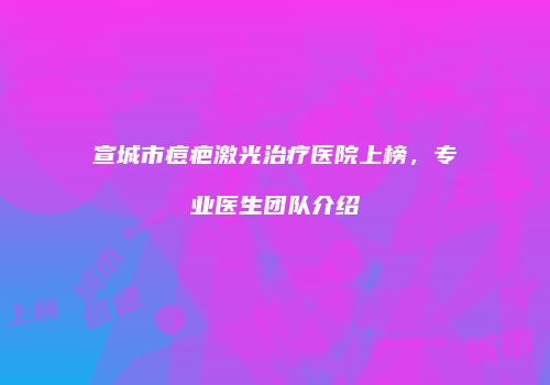 宣城市痘疤激光治疗医院上榜，专业医生团队介绍