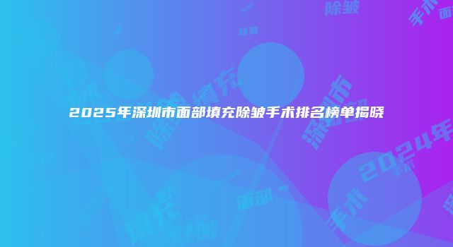 2025年深圳市面部填充除皱手术排名榜单揭晓