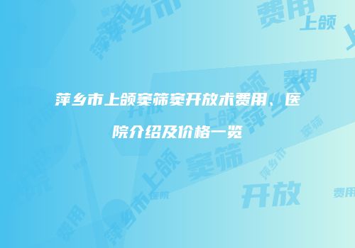 萍乡市上颌窦筛窦开放术费用、医院介绍及价格一览