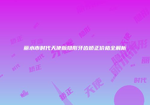 丽水市时代天使版隐形牙齿矫正价格全解析