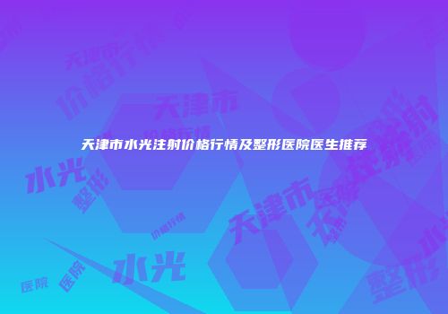 天津市水光注射价格行情及整形医院医生推荐