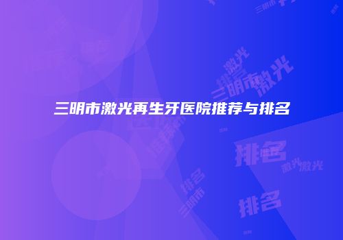 三明市激光再生牙医院推荐与排名
