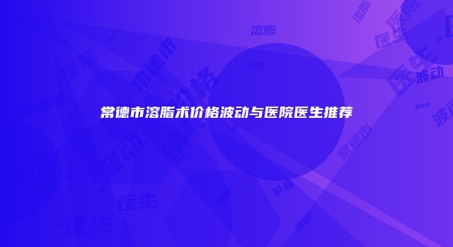 常德市溶脂术价格波动与医院医生推荐