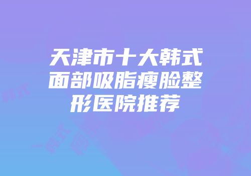 天津市十大韩式面部吸脂瘦脸整形医院推荐