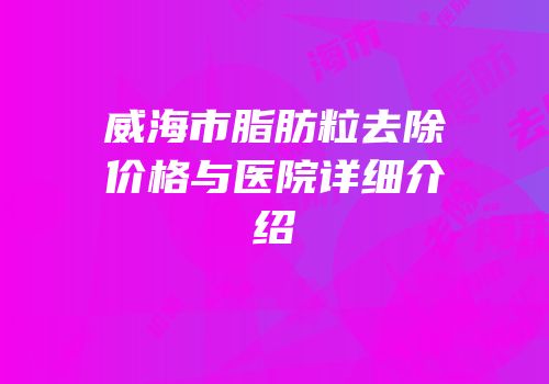 威海市脂肪粒去除价格与医院详细介绍