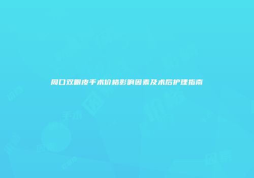 周口双眼皮手术价格影响因素及术后护理指南