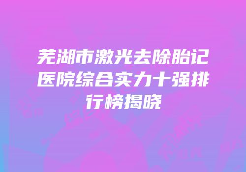芜湖市激光去除胎记医院综合实力十强排行榜揭晓