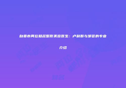 自贡市两位知名整形美容医生：卢利群与邹芸的专业介绍