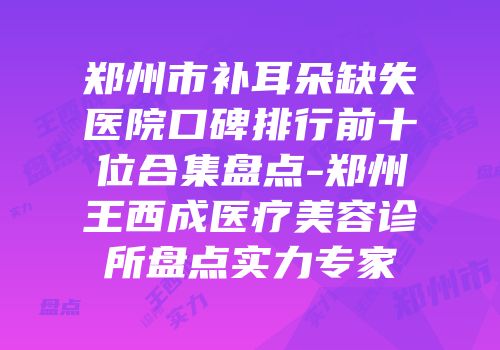 郑州市补耳朵缺失医院口碑排行前十位合集盘点-郑州王西成医疗美容诊所盘点实力专家