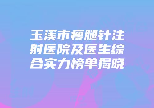玉溪市瘦腿针注射医院及医生综合实力榜单揭晓