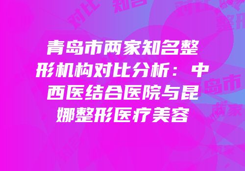 青岛市两家知名整形机构对比分析：中西医结合医院与昆娜整形医疗美容