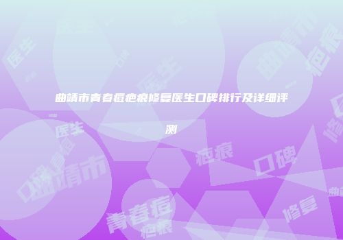 曲靖市青春痘疤痕修复医生口碑排行及详细评测