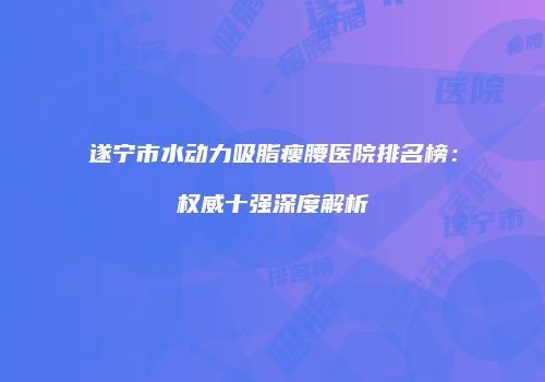 遂宁市水动力吸脂瘦腰医院排名榜：权威十强深度解析