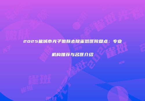 2025盐城市光子嫩肤去除雀斑医院盘点：专业机构推荐与名医介绍
