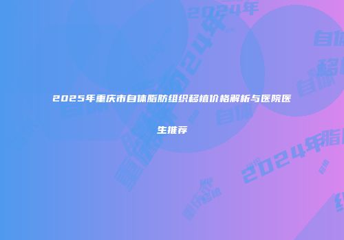 2025年重庆市自体脂肪组织移植价格解析与医院医生推荐