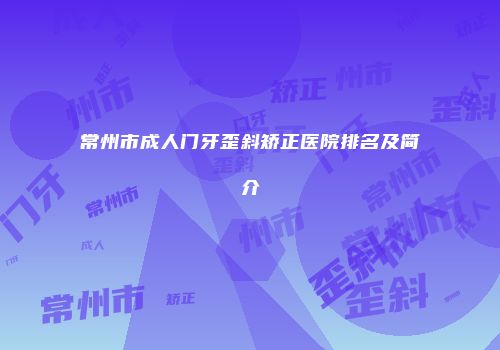 常州市成人门牙歪斜矫正医院排名及简介