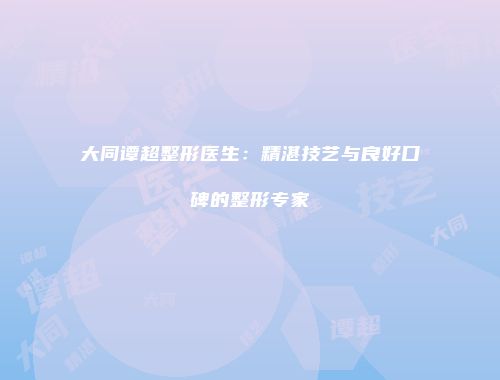 大同谭超整形医生：精湛技艺与良好口碑的整形专家
