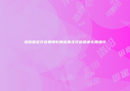 洛阳固定牙齿费用影响因素及牙齿健康实用建议