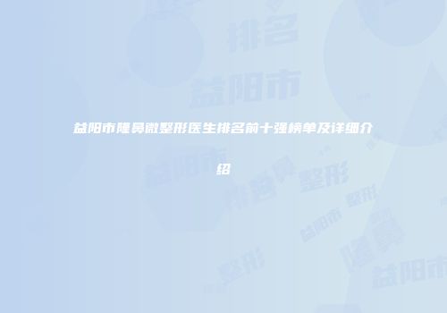 益阳市隆鼻微整形医生排名前十强榜单及详细介绍