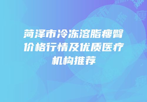 菏泽市冷冻溶脂瘦臀价格行情及优质医疗机构推荐